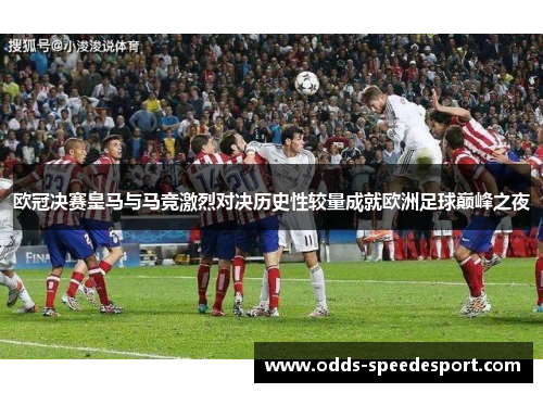 欧冠决赛皇马与马竞激烈对决历史性较量成就欧洲足球巅峰之夜
