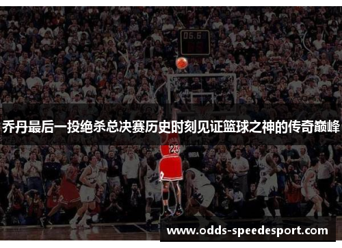 乔丹最后一投绝杀总决赛历史时刻见证篮球之神的传奇巅峰