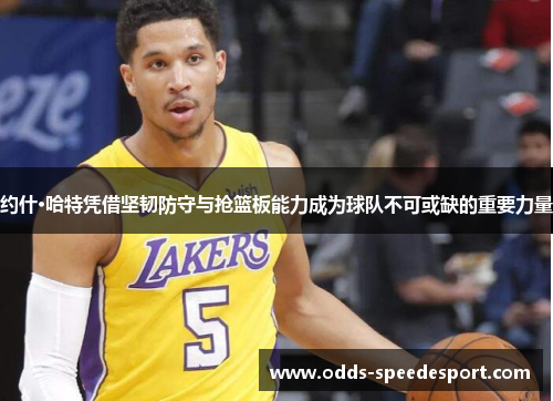 约什·哈特凭借坚韧防守与抢篮板能力成为球队不可或缺的重要力量