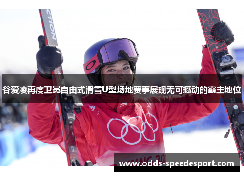 谷爱凌再度卫冕自由式滑雪U型场地赛事展现无可撼动的霸主地位