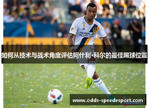 如何从技术与战术角度评估阿什利·科尔的最佳踢球位置