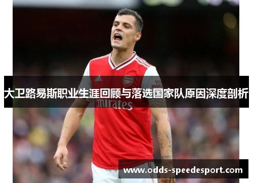 大卫路易斯职业生涯回顾与落选国家队原因深度剖析 大卫路易斯职业生涯回顾与落选国家队原因深度剖析