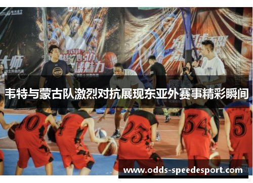韦特与蒙古队激烈对抗展现东亚外赛事精彩瞬间 韦特与蒙古队激烈对抗展现东亚外赛事精彩瞬间