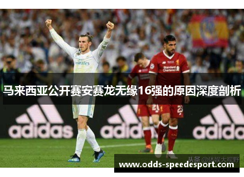 马来西亚公开赛安赛龙无缘16强的原因深度剖析 马来西亚公开赛安赛龙无缘16强的原因深度剖析